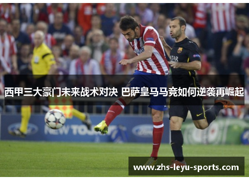 西甲三大豪门未来战术对决 巴萨皇马马竞如何逆袭再崛起