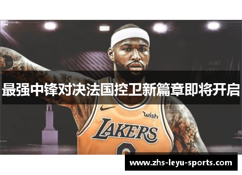 最强中锋对决法国控卫新篇章即将开启 最强中锋对决法国控卫新篇章即将开启