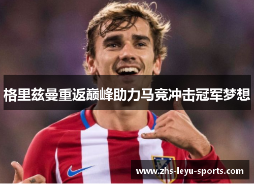 格里兹曼重返巅峰助力马竞冲击冠军梦想 格里兹曼重返巅峰助力马竞冲击冠军梦想