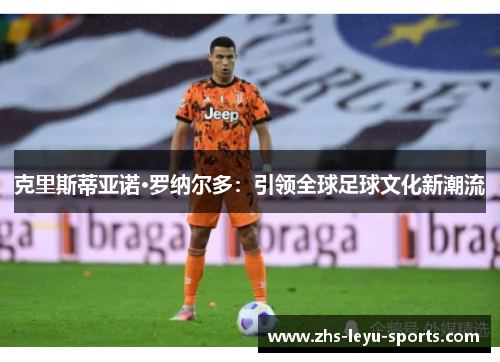 克里斯蒂亚诺·罗纳尔多:引领全球足球文化新潮流 克里斯蒂亚诺·罗纳尔多:引领全球足球文化新潮流