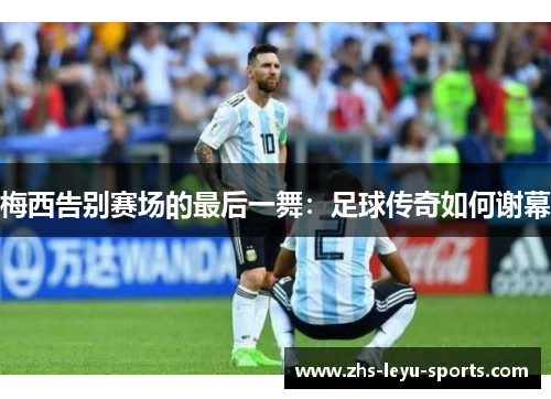 梅西告别赛场的最后一舞：足球传奇如何谢幕
