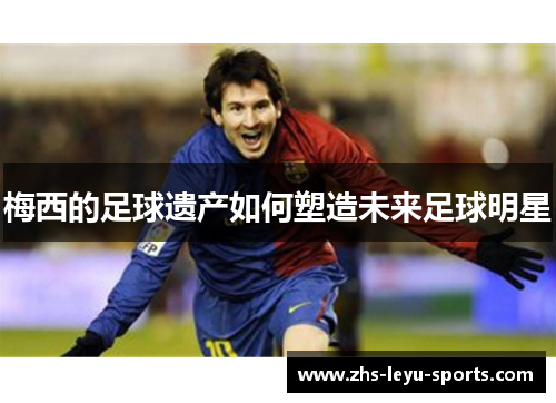 梅西的足球遗产如何塑造未来足球明星
