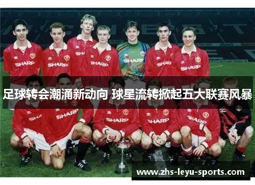 足球转会潮涌新动向 球星流转掀起五大联赛风暴